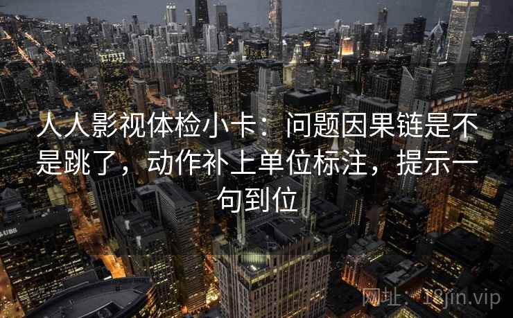 人人影视体检小卡：问题因果链是不是跳了，动作补上单位标注，提示一句到位