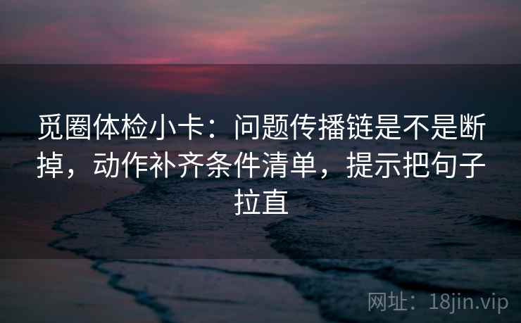 觅圈体检小卡:问题传播链是不是断掉,动作补齐条件清单,提示把句子拉直