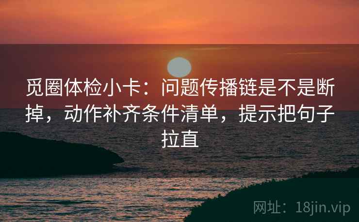 觅圈体检小卡:问题传播链是不是断掉,动作补齐条件清单,提示把句子拉直 觅圈体检小卡:问题传播链是不是断掉,动作补齐条件清单,提示把句子拉直
