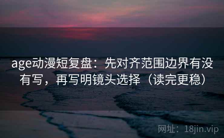 age动漫短复盘：先对齐范围边界有没有写，再写明镜头选择（读完更稳）
