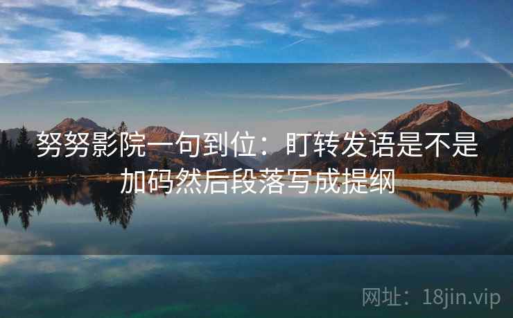 努努影院一句到位：盯转发语是不是加码然后段落写成提纲