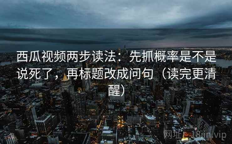 西瓜视频两步读法：先抓概率是不是说死了，再标题改成问句（读完更清醒）