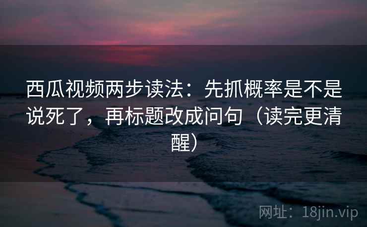 西瓜视频两步读法：先抓概率是不是说死了，再标题改成问句（读完更清醒）