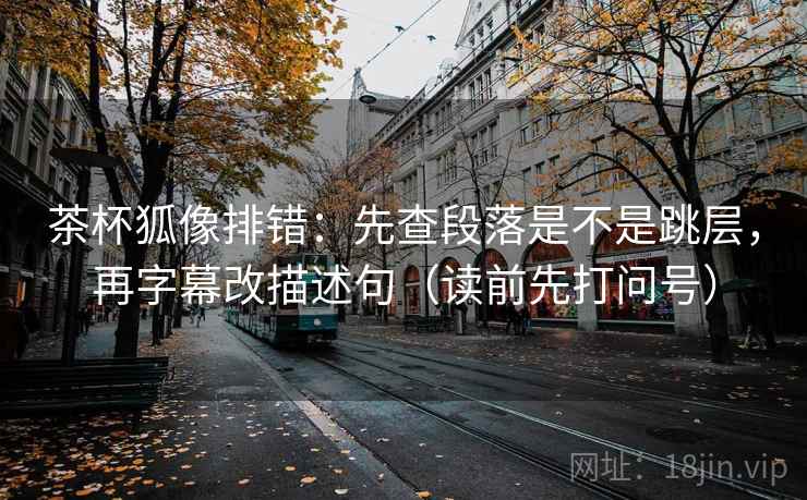 茶杯狐像排错:先查段落是不是跳层,再字幕改描述句(读前先打问号) 茶杯狐像排错:先查段落是不是跳层,再字幕改描述句(读前先打问号)
