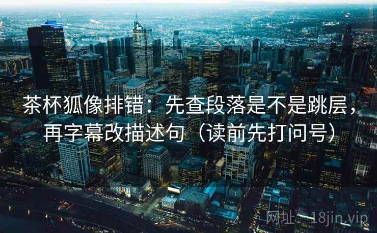 茶杯狐像排错：先查段落是不是跳层，再字幕改描述句（读前先打问号）