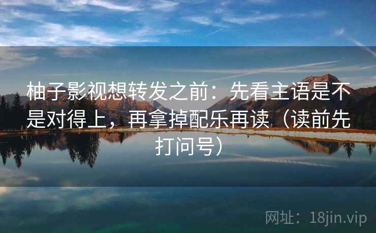 柚子影视想转发之前：先看主语是不是对得上，再拿掉配乐再读（读前先打问号）