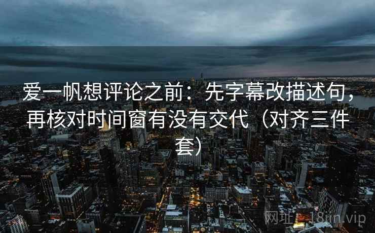 爱一帆想评论之前:先字幕改描述句,再核对时间窗有没有交代(对齐三件套)