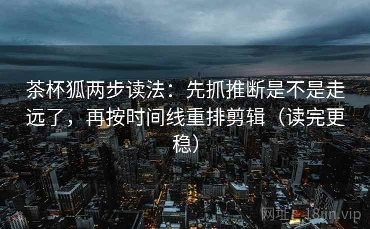 茶杯狐两步读法：先抓推断是不是走远了，再按时间线重排剪辑（读完更稳）