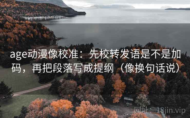 age动漫像校准：先校转发语是不是加码，再把段落写成提纲（像换句话说）