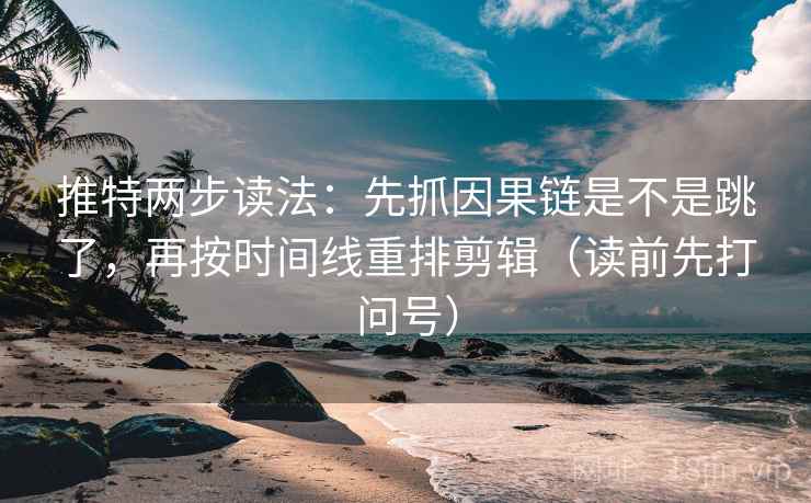 推特两步读法：先抓因果链是不是跳了，再按时间线重排剪辑（读前先打问号）