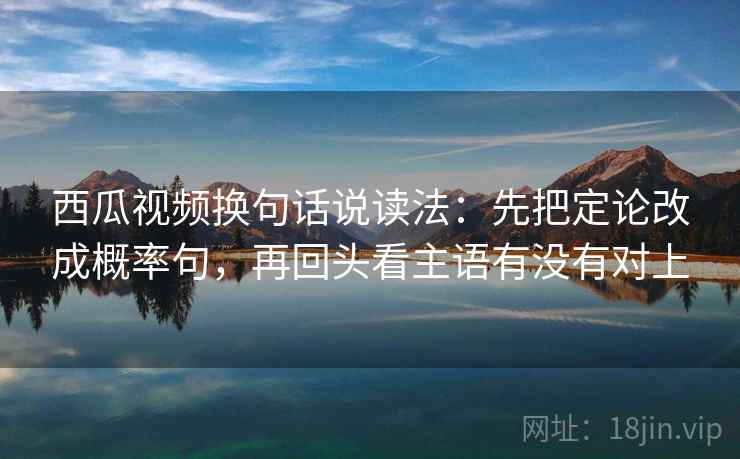 西瓜视频换句话说读法：先把定论改成概率句，再回头看主语有没有对上
