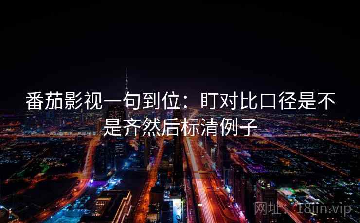 番茄影视一句到位:盯对比口径是不是齐然后标清例子 番茄影视一句到位:盯对比口径是不是齐然后标清例子