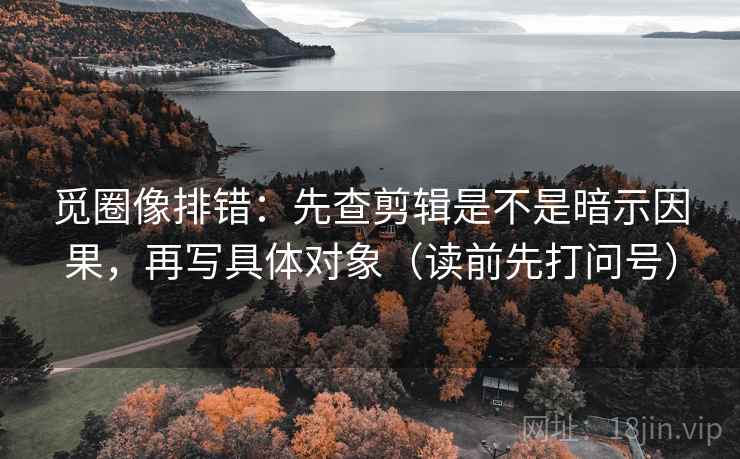觅圈像排错：先查剪辑是不是暗示因果，再写具体对象（读前先打问号）