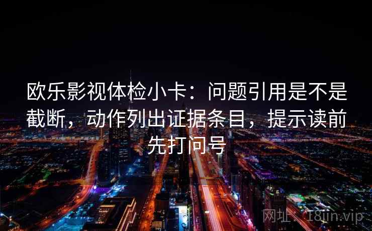 欧乐影视体检小卡：问题引用是不是截断，动作列出证据条目，提示读前先打问号
