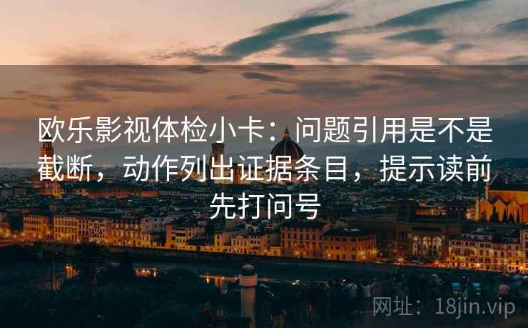 欧乐影视体检小卡:问题引用是不是截断,动作列出证据条目,提示读前先打问号 欧乐影视体检小卡:问题引用是不是截断,动作列出证据条目,提示读前先打问号