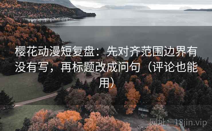 樱花动漫短复盘：先对齐范围边界有没有写，再标题改成问句（评论也能用）