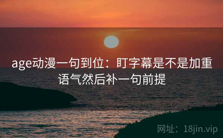 age动漫一句到位:盯字幕是不是加重语气然后补一句前提