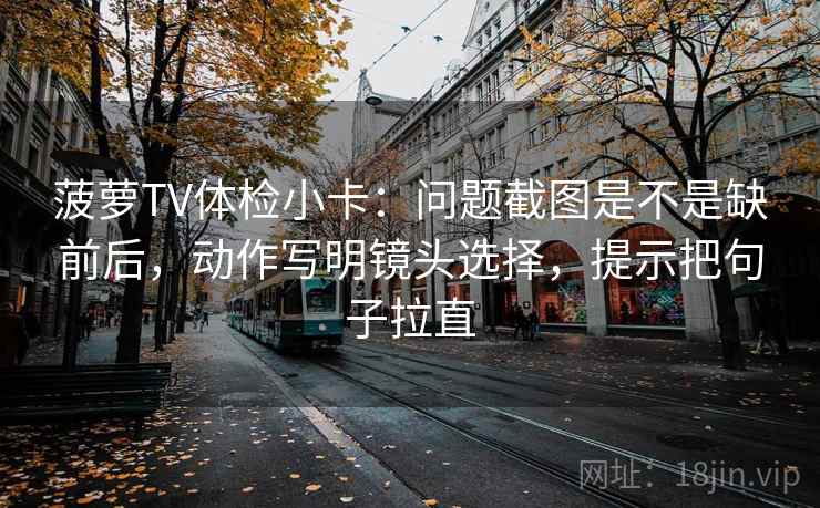 菠萝TV体检小卡:问题截图是不是缺前后,动作写明镜头选择,提示把句子拉直 菠萝TV体检小卡:问题截图是不是缺前后,动作写明镜头选择,提示把句子拉直