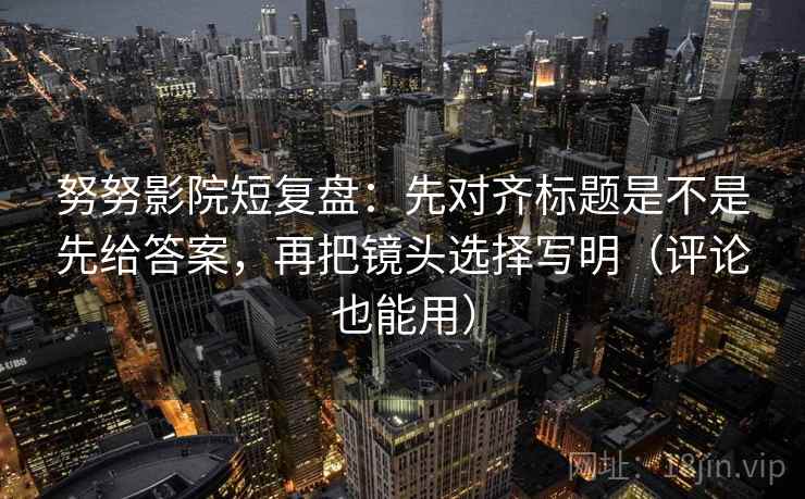 努努影院短复盘：先对齐标题是不是先给答案，再把镜头选择写明（评论也能用）