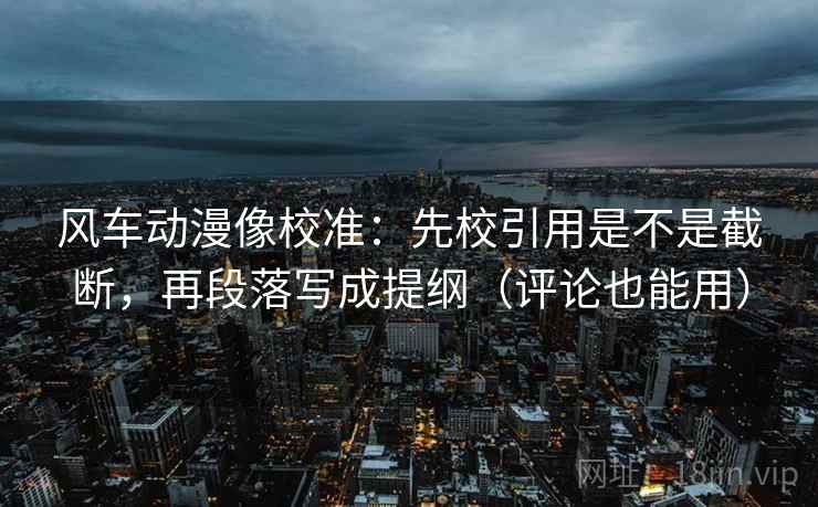风车动漫像校准：先校引用是不是截断，再段落写成提纲（评论也能用）