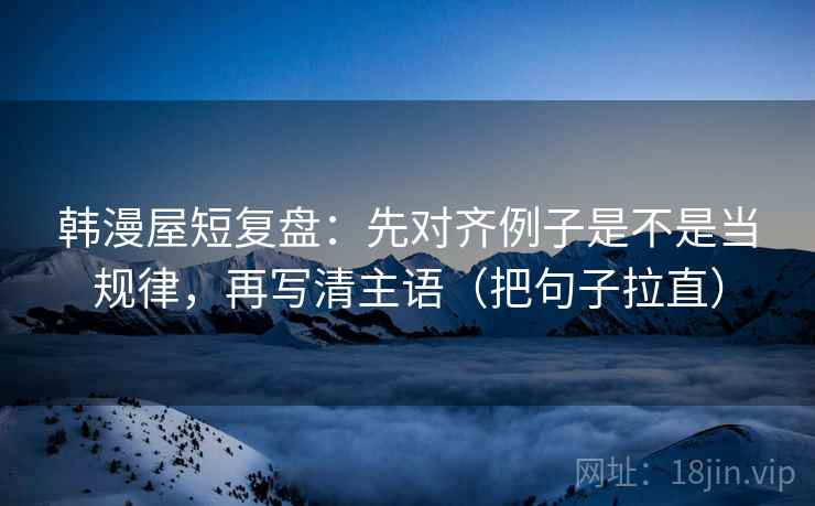 韩漫屋短复盘:先对齐例子是不是当规律,再写清主语(把句子拉直) 韩漫屋短复盘:先对齐例子是不是当规律,再写清主语(把句子拉直)
