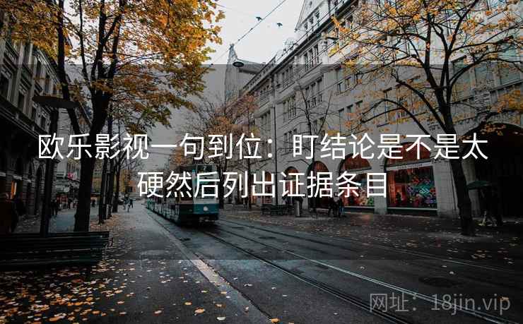 欧乐影视一句到位:盯结论是不是太硬然后列出证据条目 欧乐影视一句到位:盯结论是不是太硬然后列出证据条目