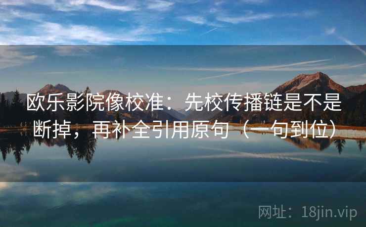 欧乐影院像校准：先校传播链是不是断掉，再补全引用原句（一句到位）