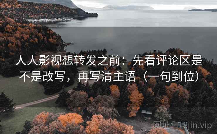 人人影视想转发之前：先看评论区是不是改写，再写清主语（一句到位）
