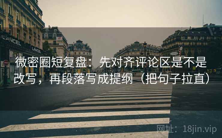 微密圈短复盘：先对齐评论区是不是改写，再段落写成提纲（把句子拉直）