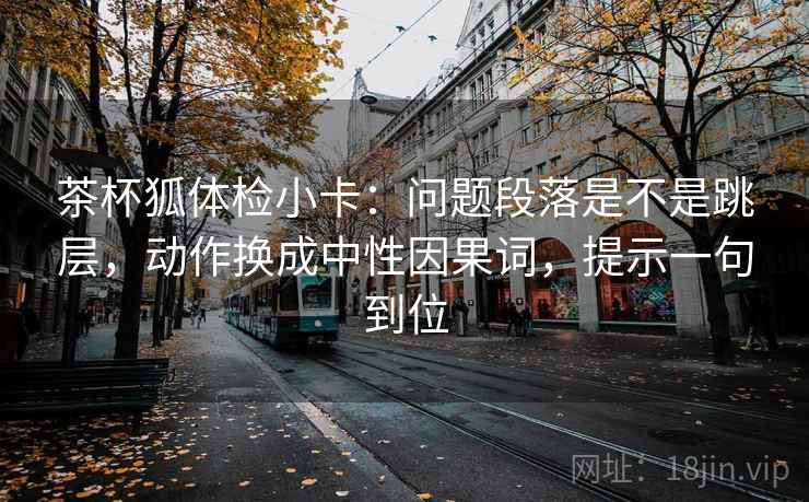 茶杯狐体检小卡：问题段落是不是跳层，动作换成中性因果词，提示一句到位