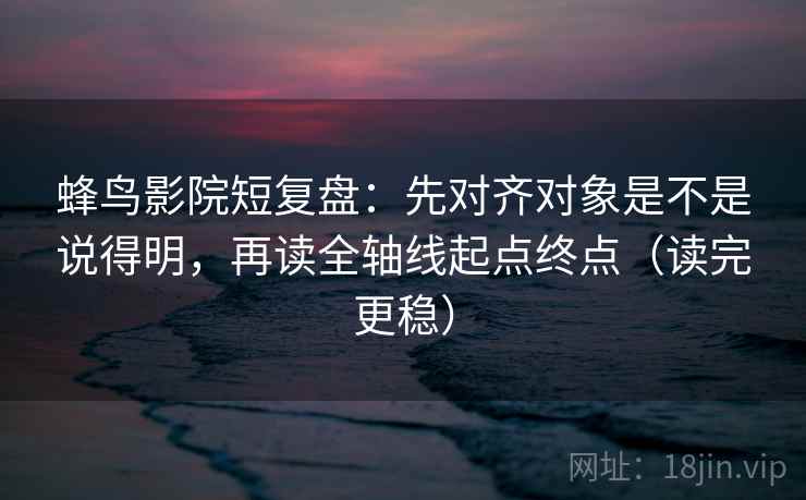蜂鸟影院短复盘：先对齐对象是不是说得明，再读全轴线起点终点（读完更稳）