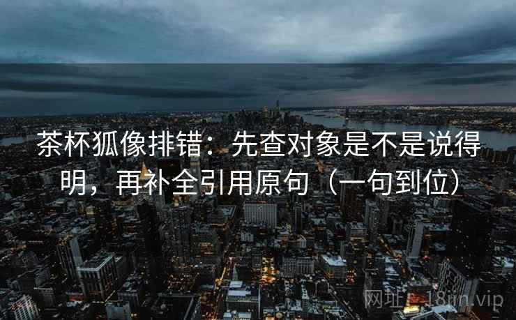 茶杯狐像排错：先查对象是不是说得明，再补全引用原句（一句到位）
