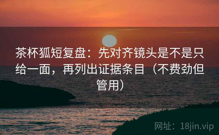 茶杯狐短复盘：先对齐镜头是不是只给一面，再列出证据条目（不费劲但管用）
