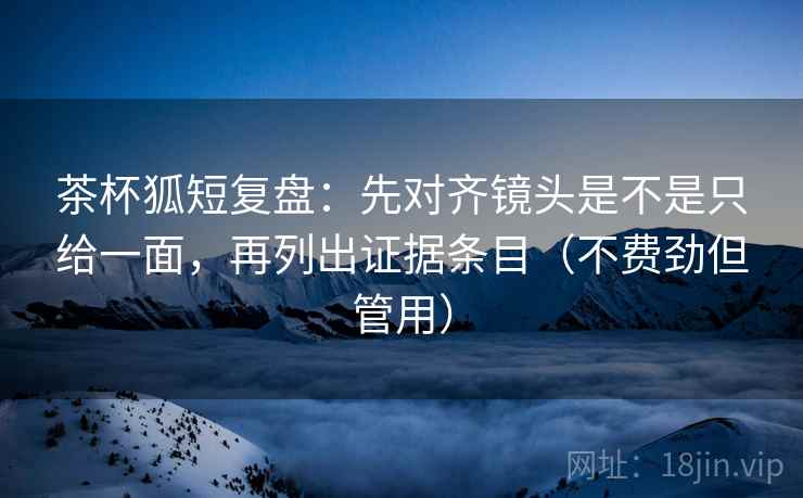 茶杯狐短复盘:先对齐镜头是不是只给一面,再列出证据条目(不费劲但管用) 茶杯狐短复盘:先对齐镜头是不是只给一面,再列出证据条目(不费劲但管用)
