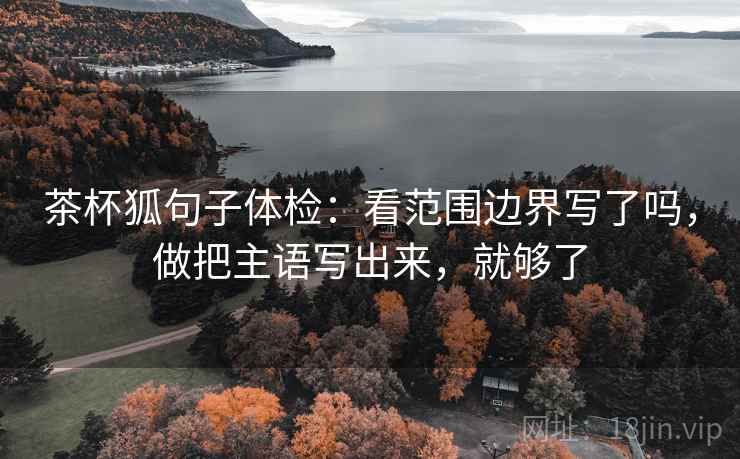 茶杯狐句子体检:看范围边界写了吗,做把主语写出来,就够了 茶杯狐句子体检:看范围边界写了吗,做把主语写出来,就够了