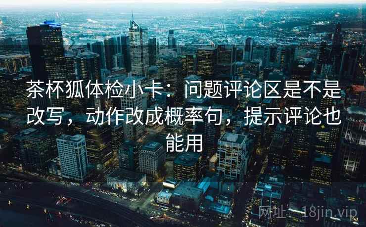 茶杯狐体检小卡:问题评论区是不是改写,动作改成概率句,提示评论也能用 茶杯狐体检小卡:问题评论区是不是改写,动作改成概率句,提示评论也能用
