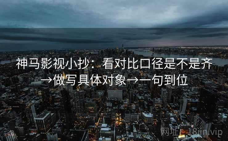 神马影视小抄:看对比口径是不是齐→做写具体对象→一句到位 神马影视小抄:看对比口径是不是齐→做写具体对象→一句到位