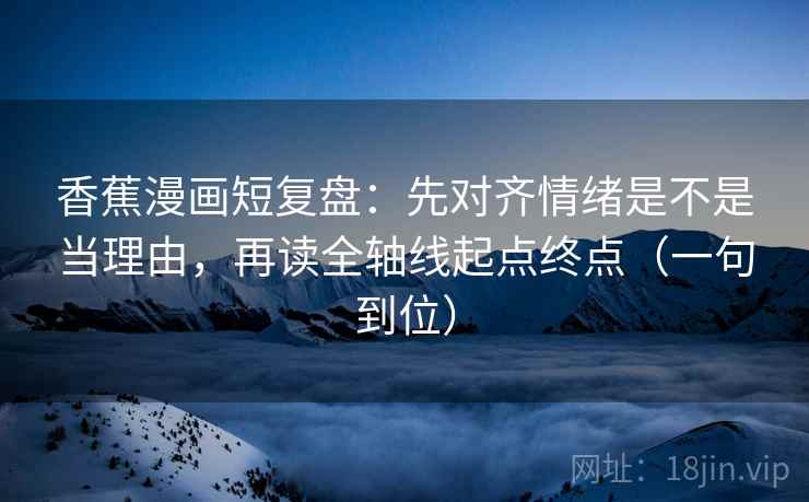 香蕉漫画短复盘：先对齐情绪是不是当理由，再读全轴线起点终点（一句到位）