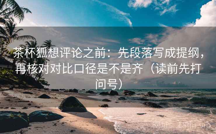 茶杯狐想评论之前：先段落写成提纲，再核对对比口径是不是齐（读前先打问号）