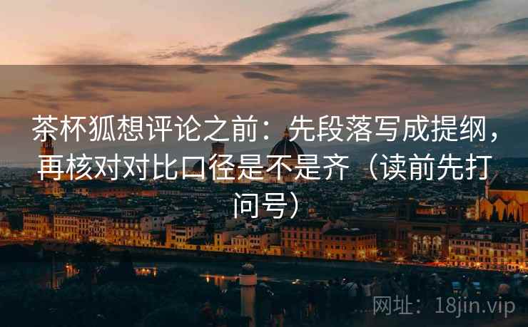 茶杯狐想评论之前:先段落写成提纲,再核对对比口径是不是齐(读前先打问号) 茶杯狐想评论之前:先段落写成提纲,再核对对比口径是不是齐(读前先打问号)