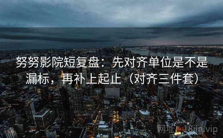 努努影院短复盘：先对齐单位是不是漏标，再补上起止（对齐三件套）