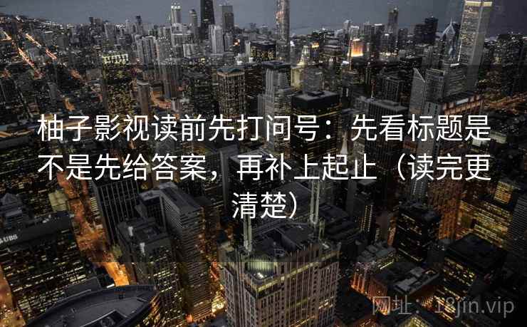 柚子影视读前先打问号：先看标题是不是先给答案，再补上起止（读完更清楚）