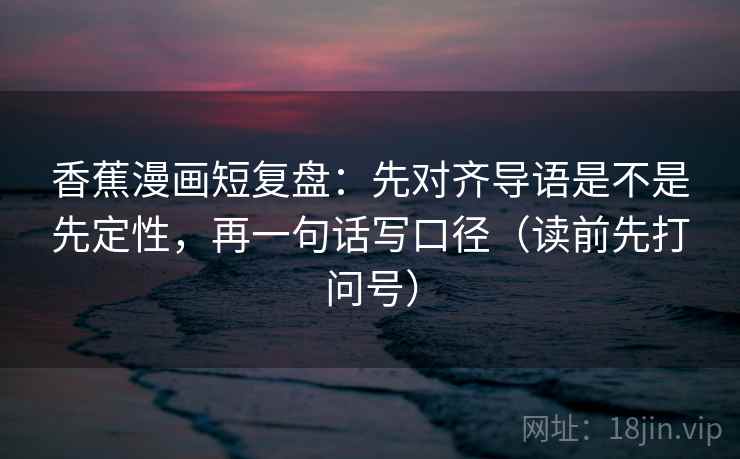 香蕉漫画短复盘:先对齐导语是不是先定性,再一句话写口径(读前先打问号) 香蕉漫画短复盘:先对齐导语是不是先定性,再一句话写口径(读前先打问号)