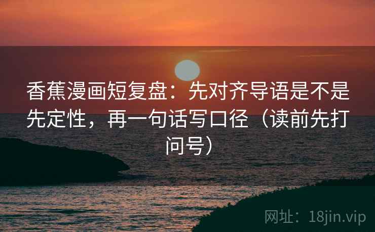 香蕉漫画短复盘：先对齐导语是不是先定性，再一句话写口径（读前先打问号）