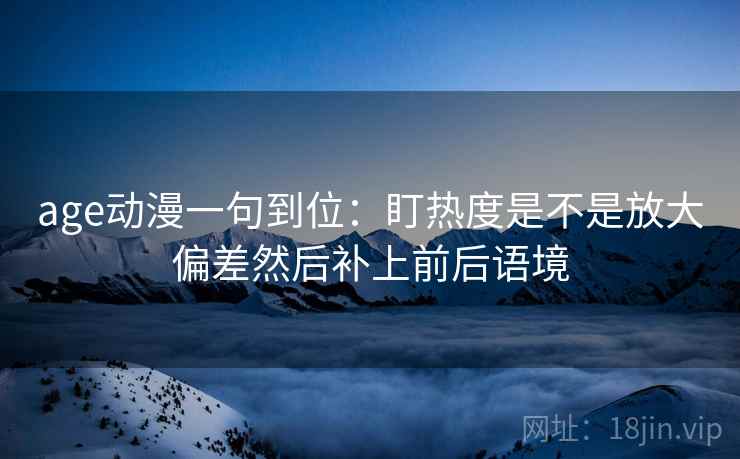 age动漫一句到位:盯热度是不是放大偏差然后补上前后语境 age动漫一句到位:盯热度是不是放大偏差然后补上前后语境