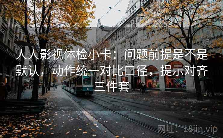 人人影视体检小卡：问题前提是不是默认，动作统一对比口径，提示对齐三件套