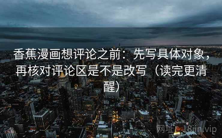 香蕉漫画想评论之前:先写具体对象,再核对评论区是不是改写(读完更清醒) 香蕉漫画想评论之前:先写具体对象,再核对评论区是不是改写(读完更清醒)