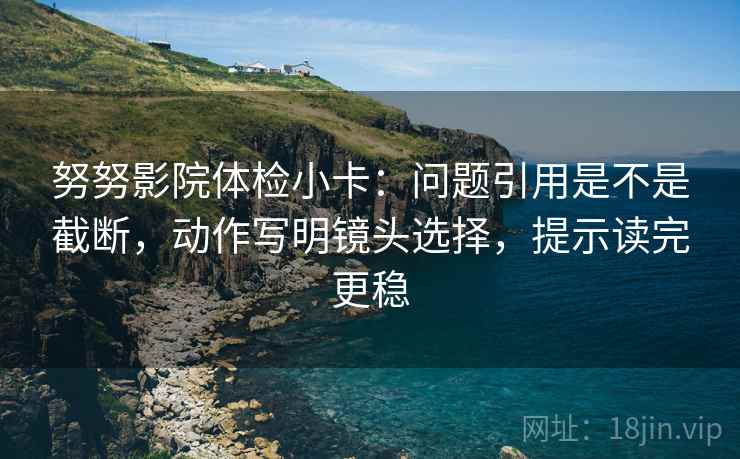 努努影院体检小卡：问题引用是不是截断，动作写明镜头选择，提示读完更稳