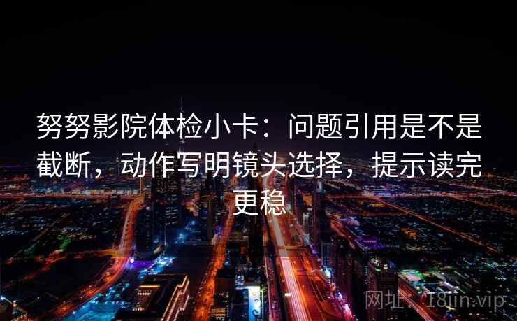 努努影院体检小卡:问题引用是不是截断,动作写明镜头选择,提示读完更稳 努努影院体检小卡:问题引用是不是截断,动作写明镜头选择,提示读完更稳
