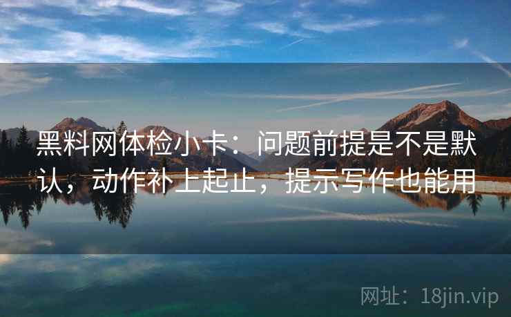 黑料网体检小卡：问题前提是不是默认，动作补上起止，提示写作也能用